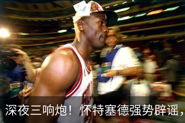 深夜三响炮！怀特塞德强势辟谣，郭艾伦正式签约，范子铭主动求走